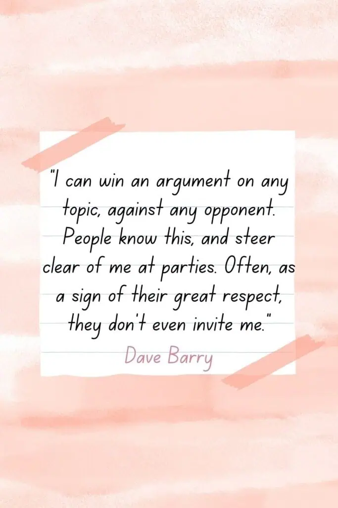 I can win an argument on any topic, against any opponent. People know this, and steer clear of me at parties. Often, as a sign of their great respect, they don't even invite me. - Dave Barry